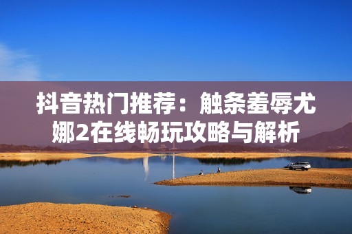 抖音热门推荐：触条羞辱尤娜2在线畅玩攻略与解析