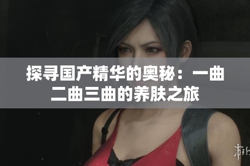 探寻国产精华的奥秘：一曲二曲三曲的养肤之旅