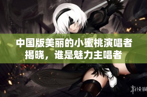 中国版美丽的小蜜桃演唱者揭晓，谁是魅力主唱者