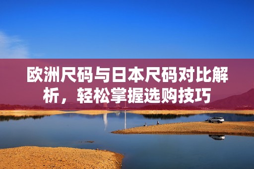 欧洲尺码与日本尺码对比解析，轻松掌握选购技巧