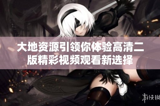 大地资源引领你体验高清二版精彩视频观看新选择