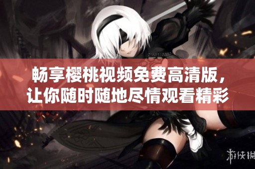 畅享樱桃视频免费高清版，让你随时随地尽情观看精彩内容