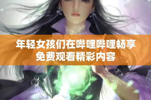年轻女孩们在哔哩哔哩畅享免费观看精彩内容