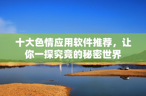十大色情应用软件推荐，让你一探究竟的秘密世界
