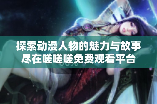 探索动漫人物的魅力与故事尽在嗟嗟嗟免费观看平台