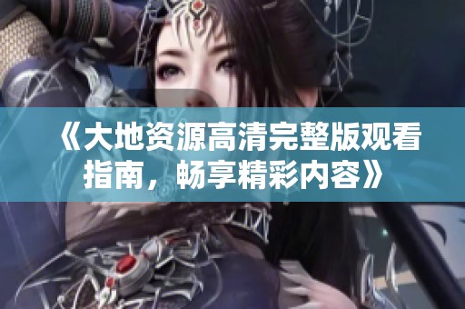《大地资源高清完整版观看指南，畅享精彩内容》