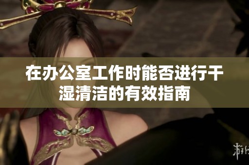在办公室工作时能否进行干湿清洁的有效指南