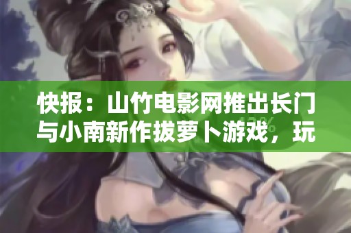 快报：山竹电影网推出长门与小南新作拔萝卜游戏，玩法揭秘