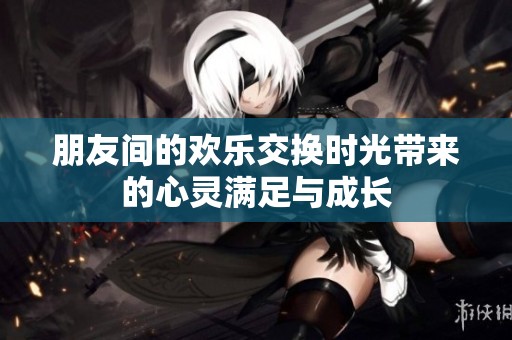 朋友间的欢乐交换时光带来的心灵满足与成长