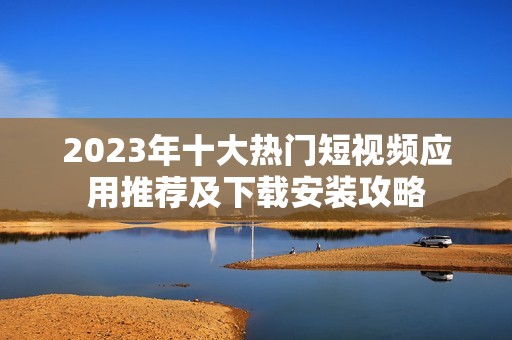 2023年十大热门短视频应用推荐及下载安装攻略