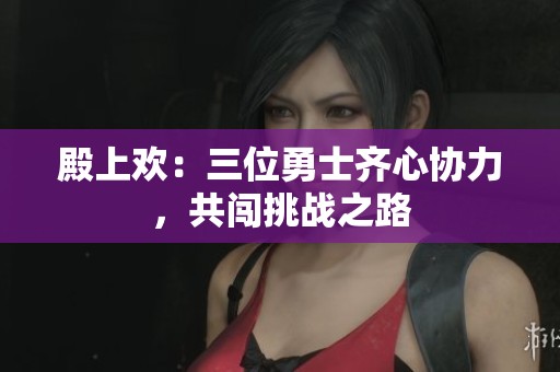 殿上欢：三位勇士齐心协力，共闯挑战之路