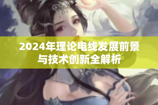 2024年理论电线发展前景与技术创新全解析
