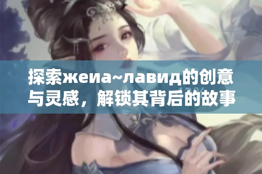 探索жеиа~лавид的创意与灵感，解锁其背后的故事与意义