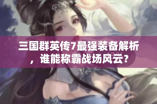 三国群英传7最强装备解析，谁能称霸战场风云？