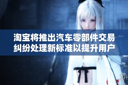 淘宝将推出汽车零部件交易纠纷处理新标准以提升用户体验