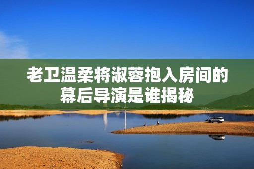 老卫温柔将淑蓉抱入房间的幕后导演是谁揭秘