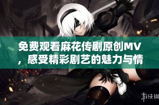 免费观看麻花传剧原创MV，感受精彩剧艺的魅力与情感