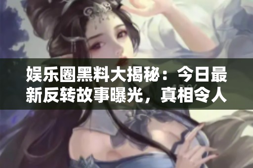 娱乐圈黑料大揭秘：今日最新反转故事曝光，真相令人震惊