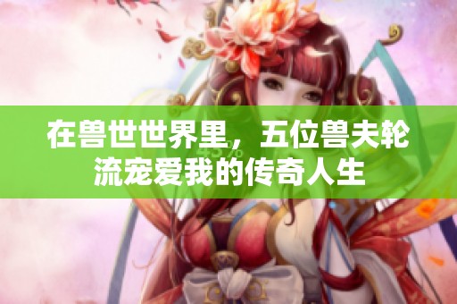在兽世世界里，五位兽夫轮流宠爱我的传奇人生