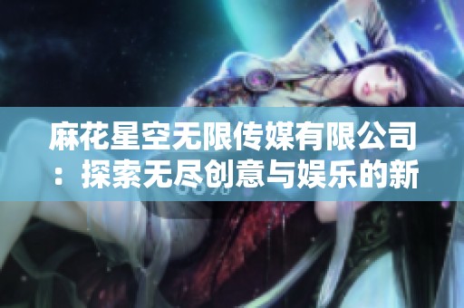 麻花星空无限传媒有限公司：探索无尽创意与娱乐的新视角
