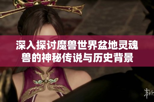 深入探讨魔兽世界盆地灵魂兽的神秘传说与历史背景