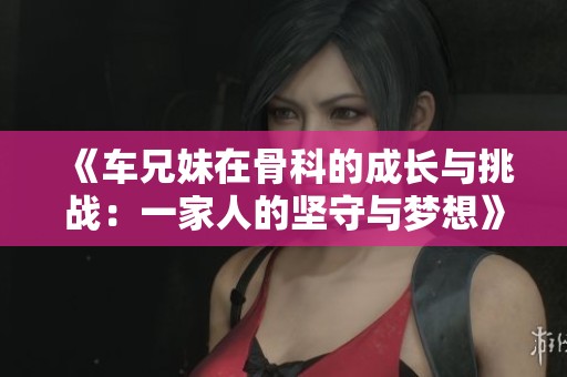 《车兄妹在骨科的成长与挑战：一家人的坚守与梦想》
