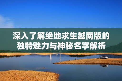 深入了解绝地求生越南版的独特魅力与神秘名字解析