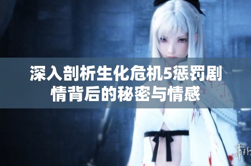 深入剖析生化危机5惩罚剧情背后的秘密与情感