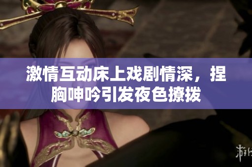 激情互动床上戏剧情深，捏胸呻吟引发夜色撩拨