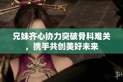 兄妹齐心协力突破骨科难关，携手共创美好未来