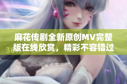 麻花传剧全新原创MV完整版在线欣赏，精彩不容错过