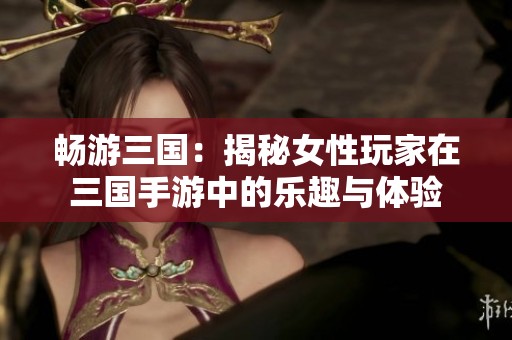 畅游三国：揭秘女性玩家在三国手游中的乐趣与体验