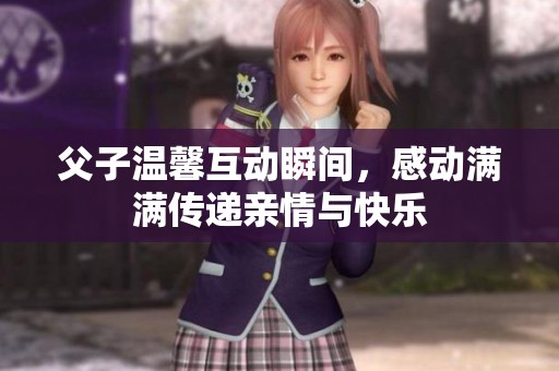 父子温馨互动瞬间，感动满满传递亲情与快乐