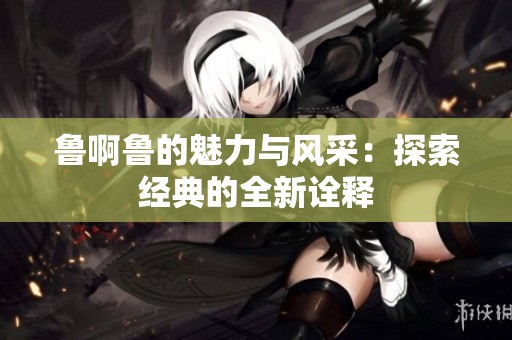 鲁啊鲁的魅力与风采：探索经典的全新诠释