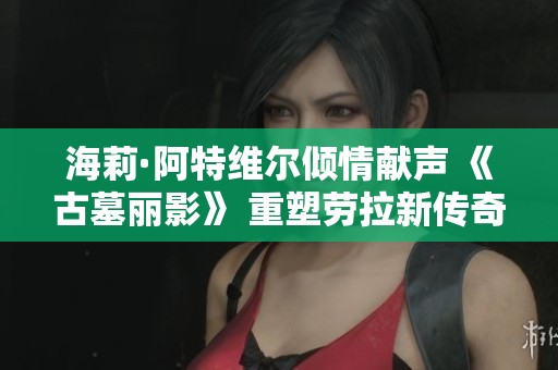 海莉·阿特维尔倾情献声 《古墓丽影》 重塑劳拉新传奇