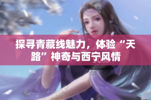 探寻青藏线魅力，体验“天路”神奇与西宁风情