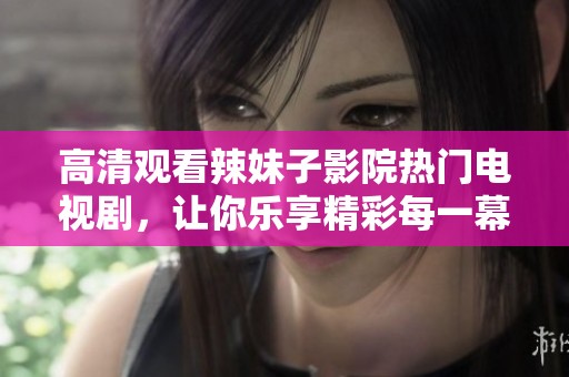 高清观看辣妹子影院热门电视剧，让你乐享精彩每一幕