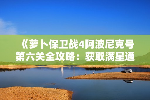 《萝卜保卫战4阿波尼克号第六关全攻略：获取满星通关技巧与秘籍详细解读》