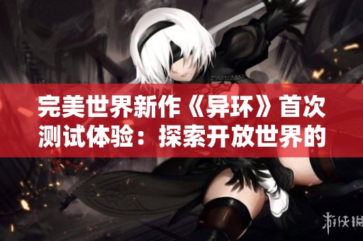 完美世界新作《异环》首次测试体验：探索开放世界的独特魅力与面临的挑战