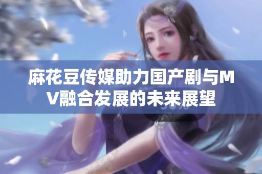 麻花豆传媒助力国产剧与MV融合发展的未来展望