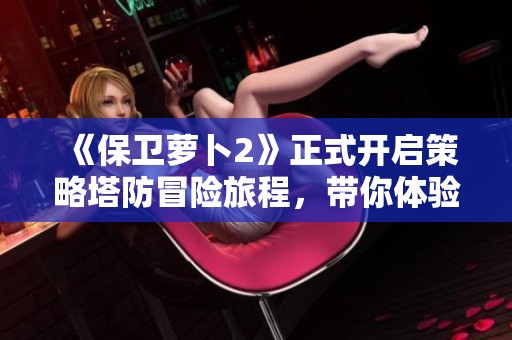 《保卫萝卜2》正式开启策略塔防冒险旅程，带你体验别样乐趣与挑战！