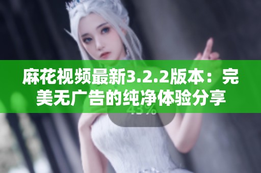 麻花视频最新3.2.2版本：完美无广告的纯净体验分享