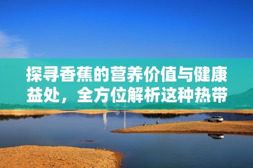 探寻香蕉的营养价值与健康益处，全方位解析这种热带水果