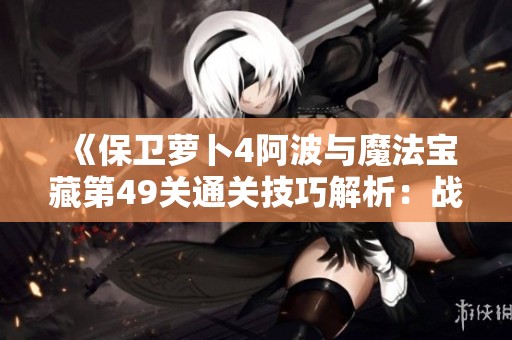 《保卫萝卜4阿波与魔法宝藏第49关通关技巧解析：战斗风格与策略运用全攻略》