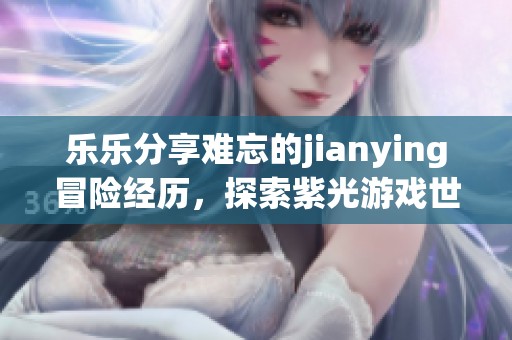 乐乐分享难忘的jianying冒险经历，探索紫光游戏世界的独特魅力与挑战