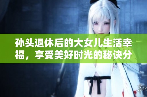 孙头退休后的大女儿生活幸福，享受美好时光的秘诀分享