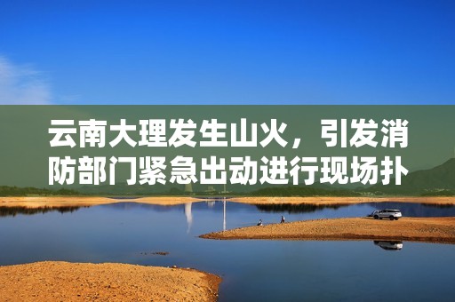 云南大理发生山火，引发消防部门紧急出动进行现场扑救工作，确保火势得到控制与灭尽