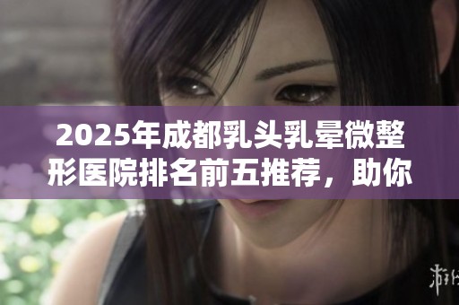 2025年成都乳头乳晕微整形医院排名前五推荐，助你找到理想的美丽方案