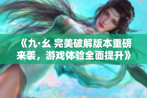 《九·幺 完美破解版本重磅来袭，游戏体验全面提升》