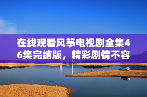 在线观看风筝电视剧全集46集完结版，精彩剧情不容错过